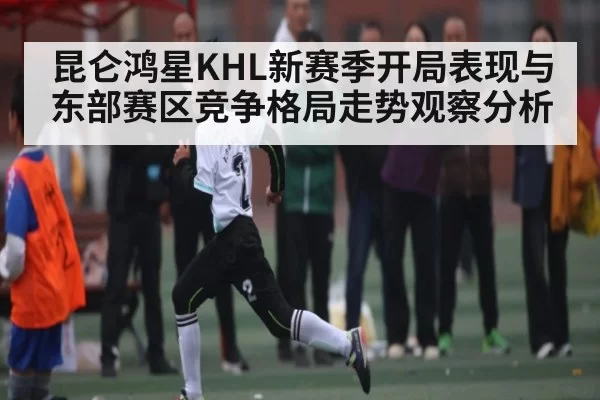 昆仑鸿星KHL新赛季开局表现与东部赛区竞争格局走势观察分析